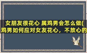 女朋友很花心 属鸡男会怎么做(鸡男如何应对女友花心，不放心的暗示和忠诚测试可能会适得其反)